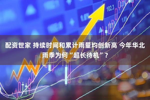 配资世家 持续时间和累计雨量均创新高 今年华北雨季为何“超长待机”？