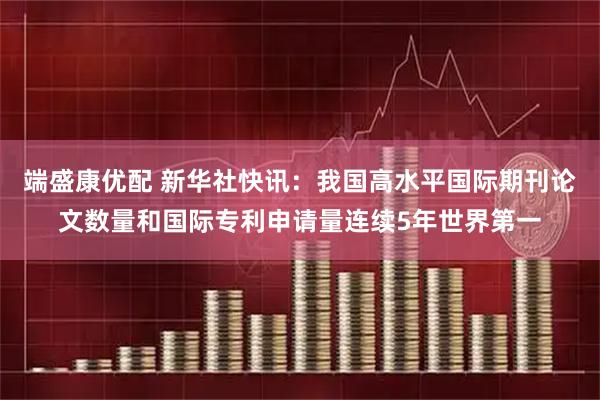 端盛康优配 新华社快讯：我国高水平国际期刊论文数量和国际专利申请量连续5年世界第一