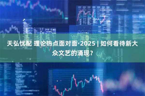 天弘忧配 理论热点面对面·2025 | 如何看待新大众文艺的涌现?