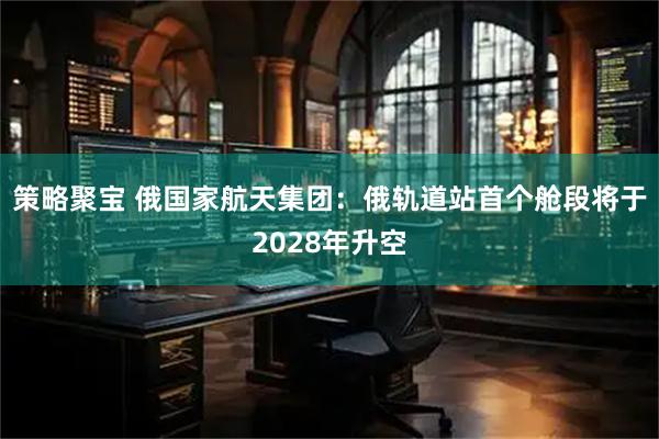 策略聚宝 俄国家航天集团：俄轨道站首个舱段将于2028年升空
