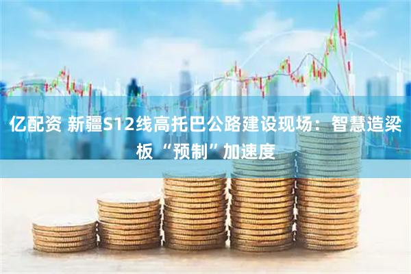 亿配资 新疆S12线高托巴公路建设现场：智慧造梁板 “预制”加速度