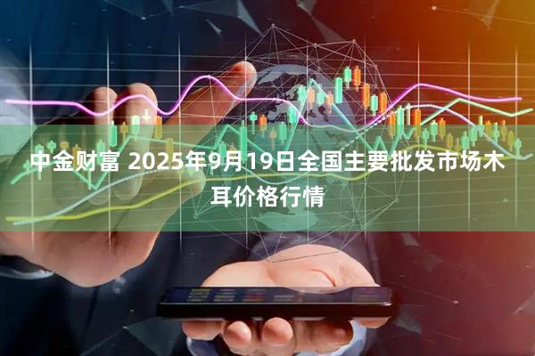 中金财富 2025年9月19日全国主要批发市场木耳价格行情