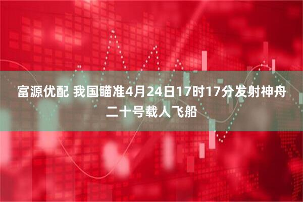 富源优配 我国瞄准4月24日17时17分发射神舟二十号载人飞船
