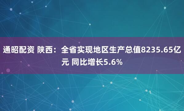 通昭配资 陕西：全省实现地区生产总值8235.65亿元 同比增长5.6%