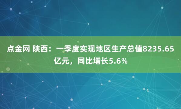 点金网 陕西：一季度实现地区生产总值8235.65亿元，同比增长5.6%