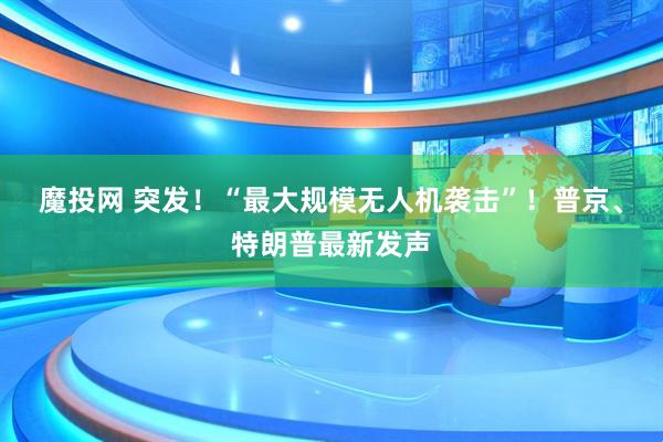 魔投网 突发！“最大规模无人机袭击”！普京、特朗普最新发声