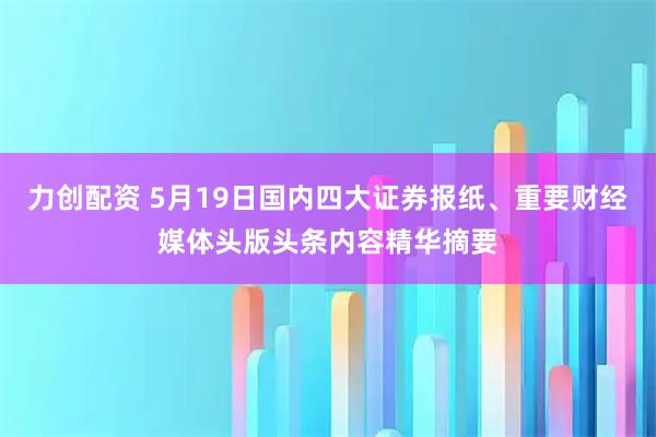 力创配资 5月19日国内四大证券报纸、重要财经媒体头版头条内容精华摘要