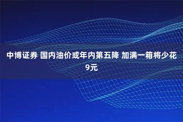 中博证券 国内油价或年内第五降 加满一箱将少花9元