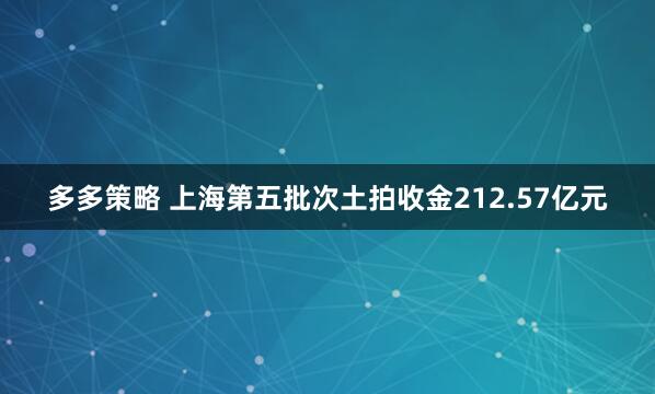 多多策略 上海第五批次土拍收金212.57亿元