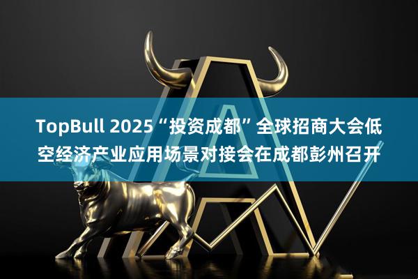 TopBull 2025“投资成都”全球招商大会低空经济产业应用场景对接会在成都彭州召开