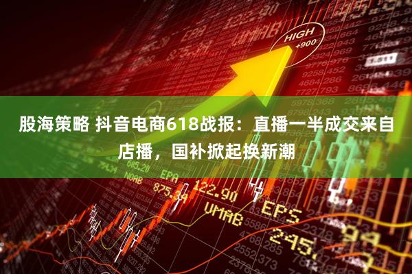 股海策略 抖音电商618战报：直播一半成交来自店播，国补掀起换新潮
