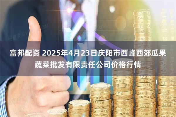 富邦配资 2025年4月23日庆阳市西峰西郊瓜果蔬菜批发有限责任公司价格行情