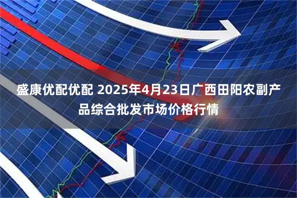 盛康优配优配 2025年4月23日广西田阳农副产品综合批发市场价格行情