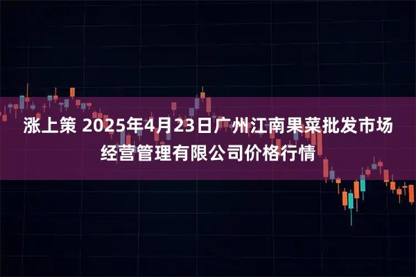 涨上策 2025年4月23日广州江南果菜批发市场经营管理有限公司价格行情