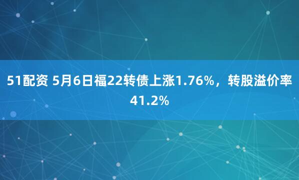 51配资 5月6日福22转债上涨1.76%，转股溢价率41.2%