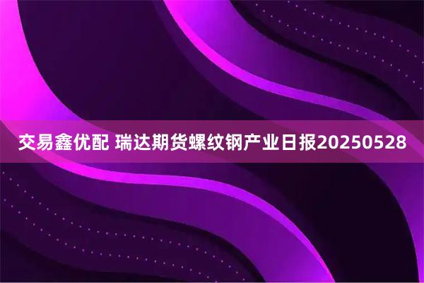 交易鑫优配 瑞达期货螺纹钢产业日报20250528