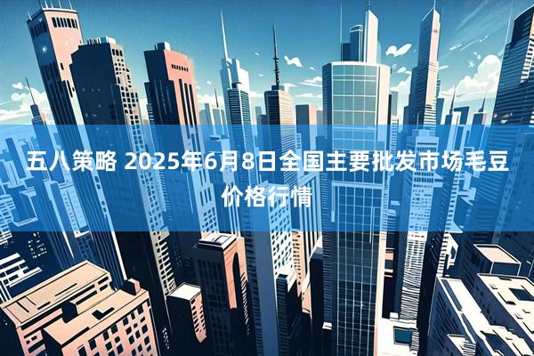 五八策略 2025年6月8日全国主要批发市场毛豆价格行情