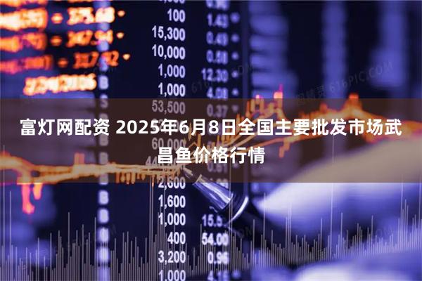 富灯网配资 2025年6月8日全国主要批发市场武昌鱼价格行情