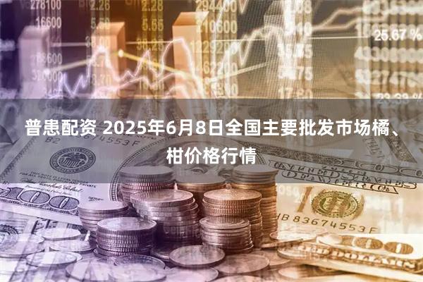 普患配资 2025年6月8日全国主要批发市场橘、柑价格行情