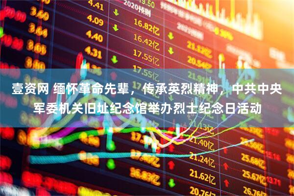 壹资网 缅怀革命先辈，传承英烈精神，中共中央军委机关旧址纪念馆举办烈士纪念日活动