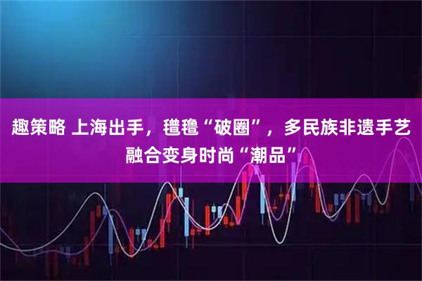 趣策略 上海出手，氆氇“破圈”，多民族非遗手艺融合变身时尚“潮品”
