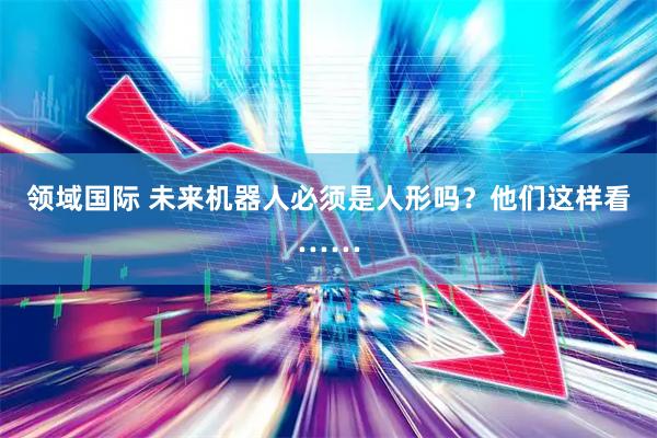 领域国际 未来机器人必须是人形吗？他们这样看……