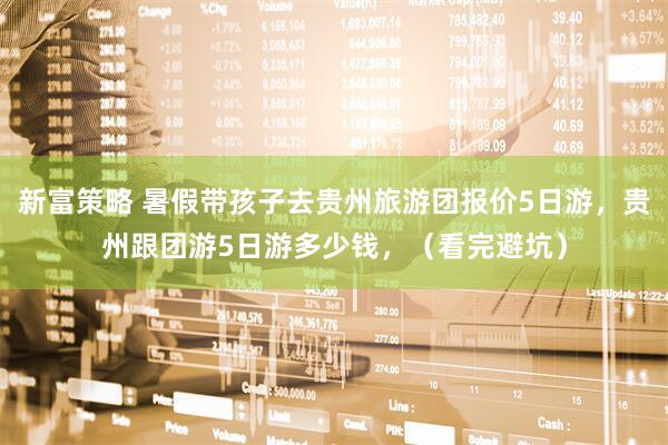 新富策略 暑假带孩子去贵州旅游团报价5日游,贵州跟团游5日游多少钱,(看完避坑)