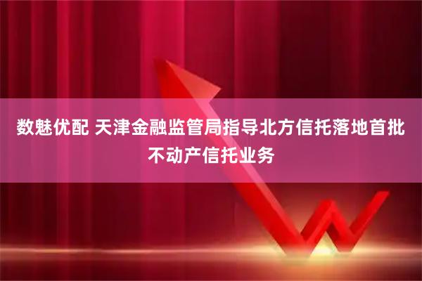数魅优配 天津金融监管局指导北方信托落地首批不动产信托业务