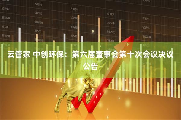 云管家 中创环保：第六届董事会第十次会议决议公告