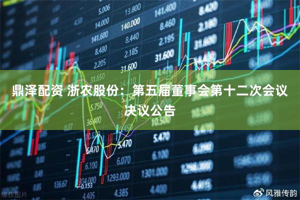 鼎泽配资 浙农股份：第五届董事会第十二次会议决议公告