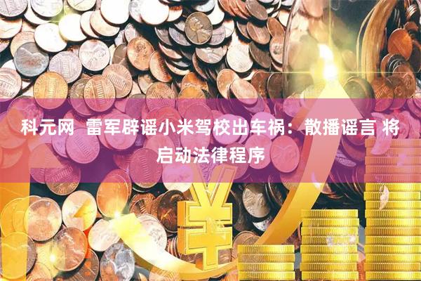 科元网  雷军辟谣小米驾校出车祸：散播谣言 将启动法律程序