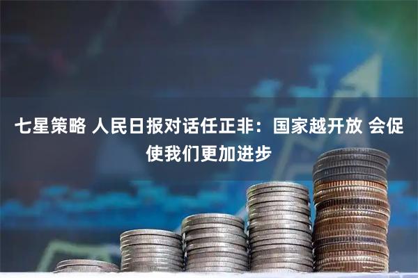 七星策略 人民日报对话任正非：国家越开放 会促使我们更加进步