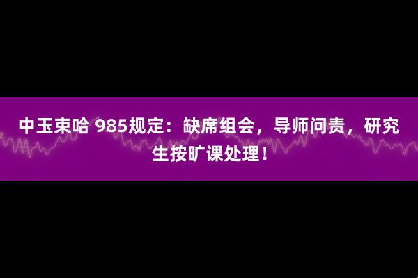 中玉束哈 985规定：缺席组会，导师问责，研究生按旷课处理！