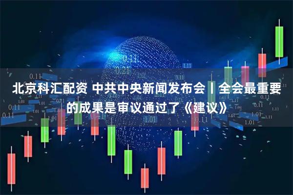 北京科汇配资 中共中央新闻发布会丨全会最重要的成果是审议通过了《建议》