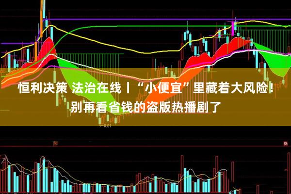 恒利决策 法治在线丨“小便宜”里藏着大风险！别再看省钱的盗版热播剧了