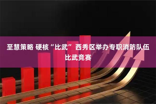至慧策略 硬核“比武” 西秀区举办专职消防队伍比武竞赛