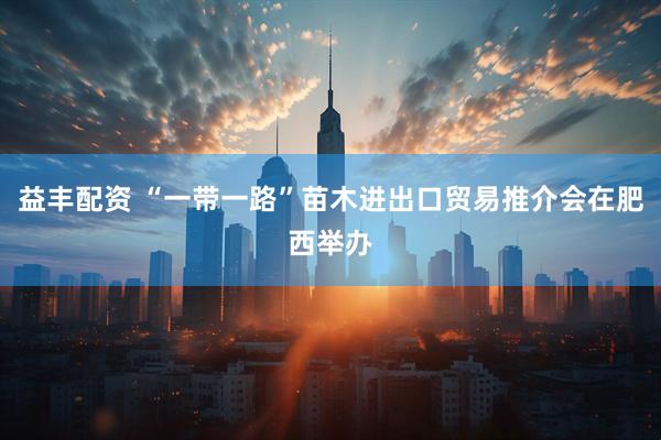 益丰配资 “一带一路”苗木进出口贸易推介会在肥西举办