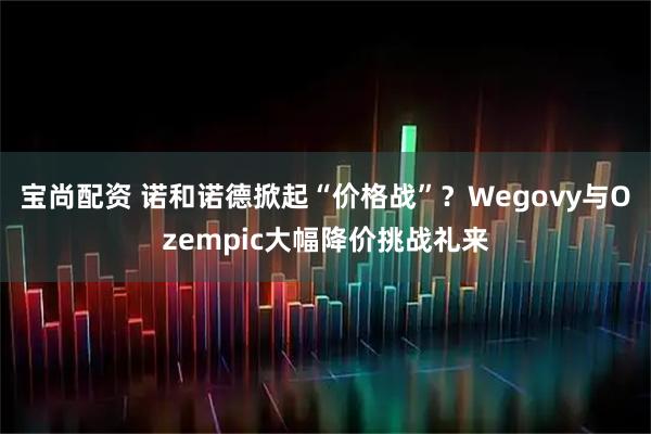 宝尚配资 诺和诺德掀起“价格战”？Wegovy与Ozempic大幅降价挑战礼来