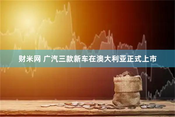 财米网 广汽三款新车在澳大利亚正式上市