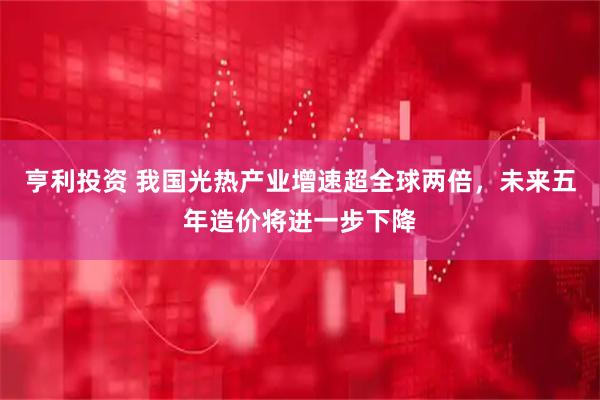 亨利投资 我国光热产业增速超全球两倍，未来五年造价将进一步下降