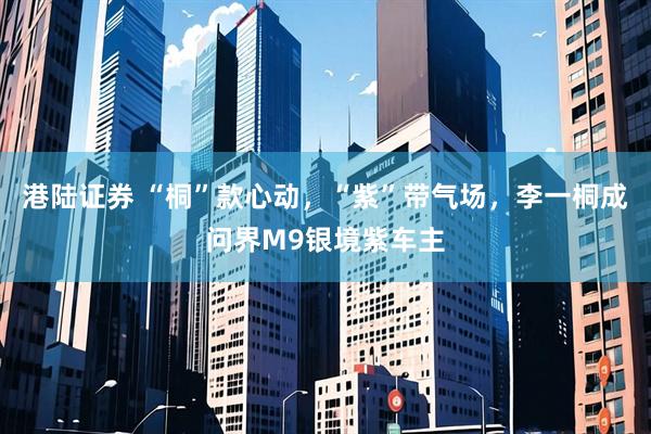 港陆证券 “桐”款心动，“紫”带气场，李一桐成问界M9银境紫车主