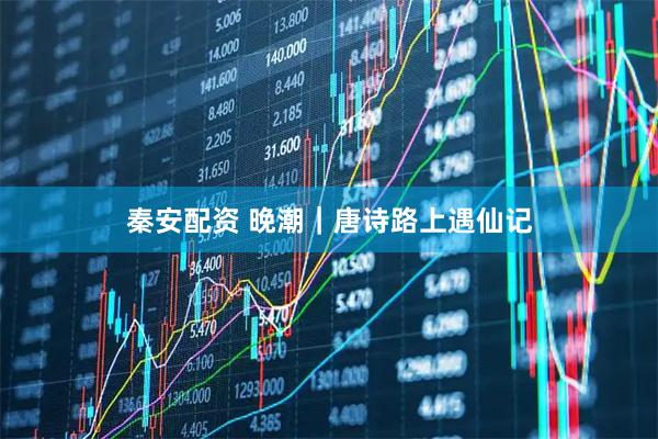 秦安配资 晚潮｜唐诗路上遇仙记