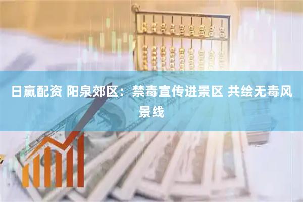 日赢配资 阳泉郊区：禁毒宣传进景区 共绘无毒风景线