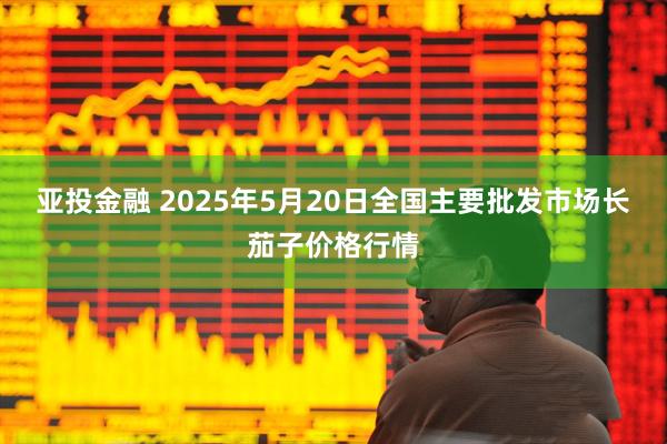亚投金融 2025年5月20日全国主要批发市场长茄子价格行情