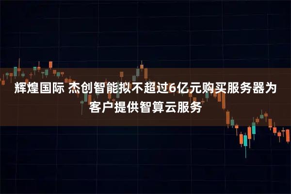 辉煌国际 杰创智能拟不超过6亿元购买服务器为客户提供智算云服务