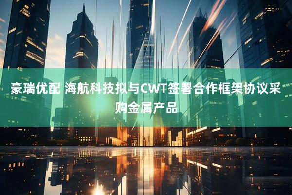 豪瑞优配 海航科技拟与CWT签署合作框架协议采购金属产品
