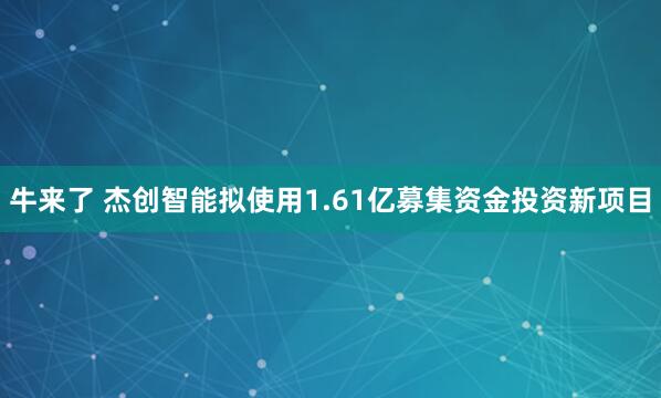 牛来了 杰创智能拟使用1.61亿募集资金投资新项目