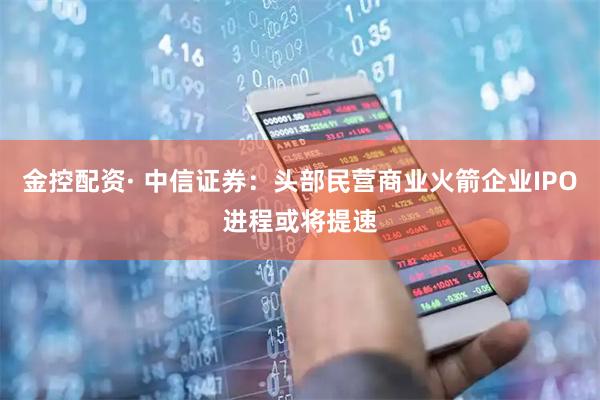 金控配资· 中信证券：头部民营商业火箭企业IPO进程或将提速