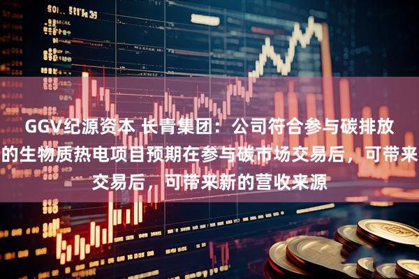 GGV纪源资本 长青集团：公司符合参与碳排放指标交易资格的生物质热电项目预期在参与碳市场交易后，可带来新的营收来源