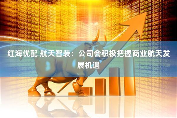 红海优配 航天智装：公司会积极把握商业航天发展机遇